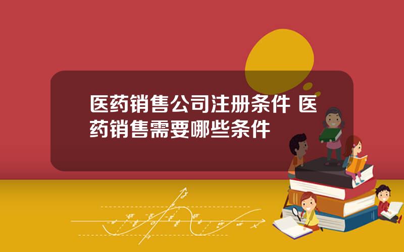 医药销售公司注册条件 医药销售需要哪些条件